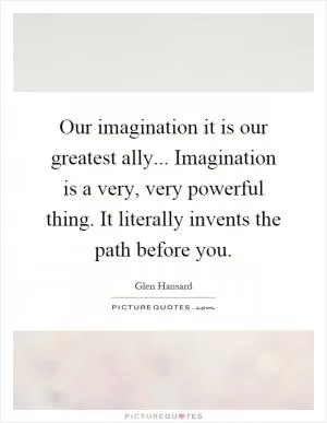 Our imagination it is our greatest ally... Imagination is a very, very powerful thing. It literally invents the path before you Picture Quote #1