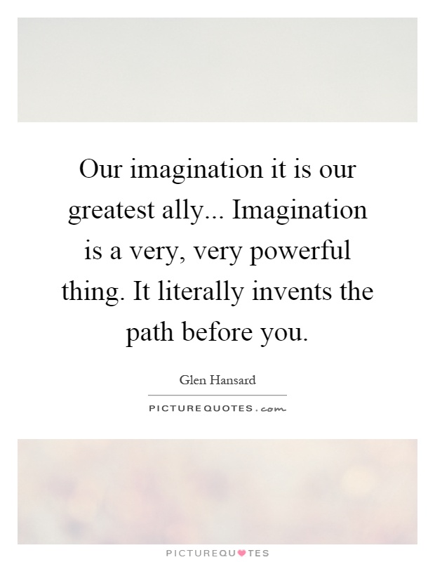 Our imagination it is our greatest ally... Imagination is a very, very powerful thing. It literally invents the path before you Picture Quote #1