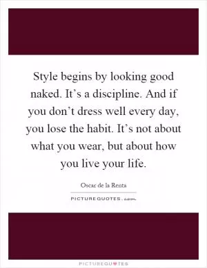 Style begins by looking good naked. It’s a discipline. And if you don’t dress well every day, you lose the habit. It’s not about what you wear, but about how you live your life Picture Quote #1