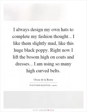 I always design my own hats to complete my fashion thought... I like them slightly mad, like this huge black poppy. Right now I lift the bosom high on coats and dresses... I am using so many high curved belts Picture Quote #1