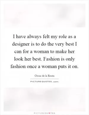 I have always felt my role as a designer is to do the very best I can for a woman to make her look her best. Fashion is only fashion once a woman puts it on Picture Quote #1