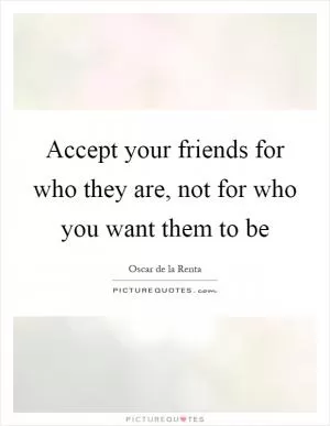 Accept your friends for who they are, not for who you want them to be Picture Quote #1