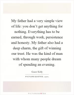 My father had a very simple view of life: you don’t get anything for nothing. Everything has to be earned, through work, persistence and honesty. My father also had a deep charm, the gift of winning our trust. He was the kind of man with whom many people dream of spending an evening Picture Quote #1