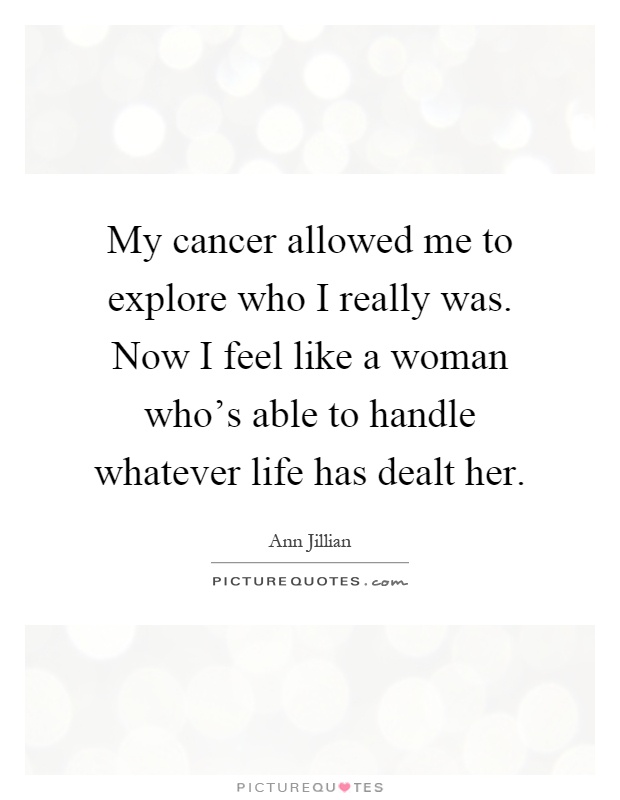 My cancer allowed me to explore who I really was. Now I feel like a woman who's able to handle whatever life has dealt her Picture Quote #1