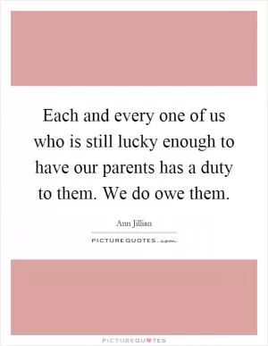 Each and every one of us who is still lucky enough to have our parents has a duty to them. We do owe them Picture Quote #1
