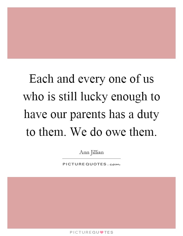 Each and every one of us who is still lucky enough to have our parents has a duty to them. We do owe them Picture Quote #1