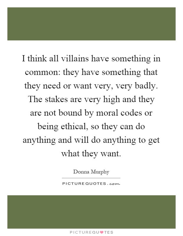 I think all villains have something in common: they have something that they need or want very, very badly. The stakes are very high and they are not bound by moral codes or being ethical, so they can do anything and will do anything to get what they want Picture Quote #1