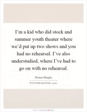 I’m a kid who did stock and summer youth theater where we’d put up two shows and you had no rehearsal. I’ve also understudied, where I’ve had to go on with no rehearsal Picture Quote #1