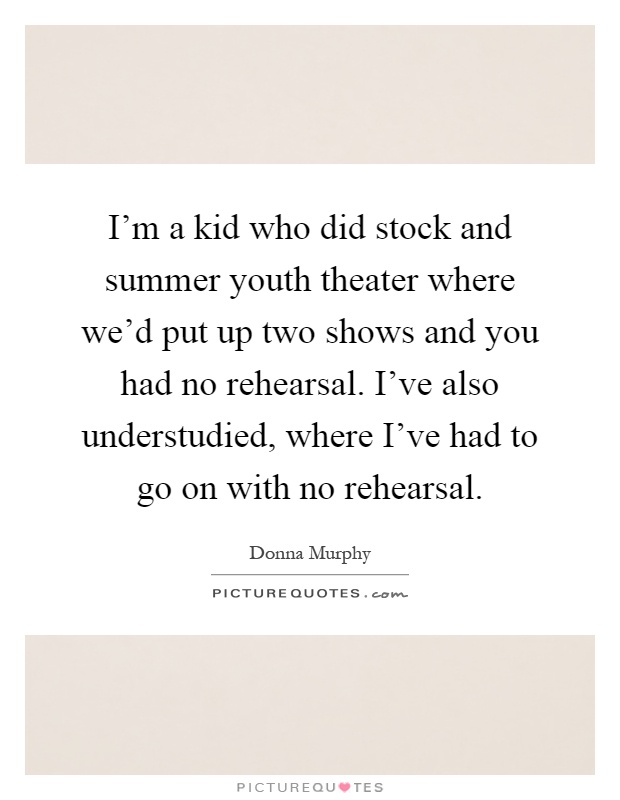 I'm a kid who did stock and summer youth theater where we'd put up two shows and you had no rehearsal. I've also understudied, where I've had to go on with no rehearsal Picture Quote #1