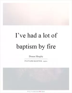 I’ve had a lot of baptism by fire Picture Quote #1