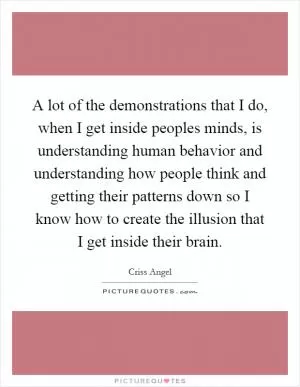 A lot of the demonstrations that I do, when I get inside peoples minds, is understanding human behavior and understanding how people think and getting their patterns down so I know how to create the illusion that I get inside their brain Picture Quote #1