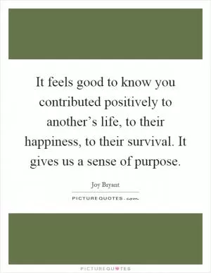 It feels good to know you contributed positively to another’s life, to their happiness, to their survival. It gives us a sense of purpose Picture Quote #1