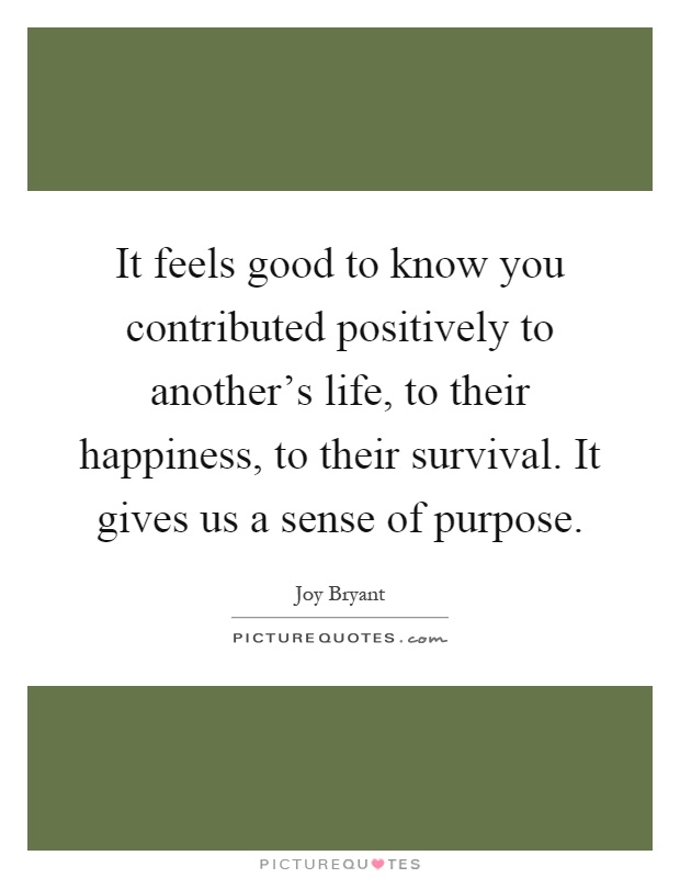 It feels good to know you contributed positively to another's life, to their happiness, to their survival. It gives us a sense of purpose Picture Quote #1
