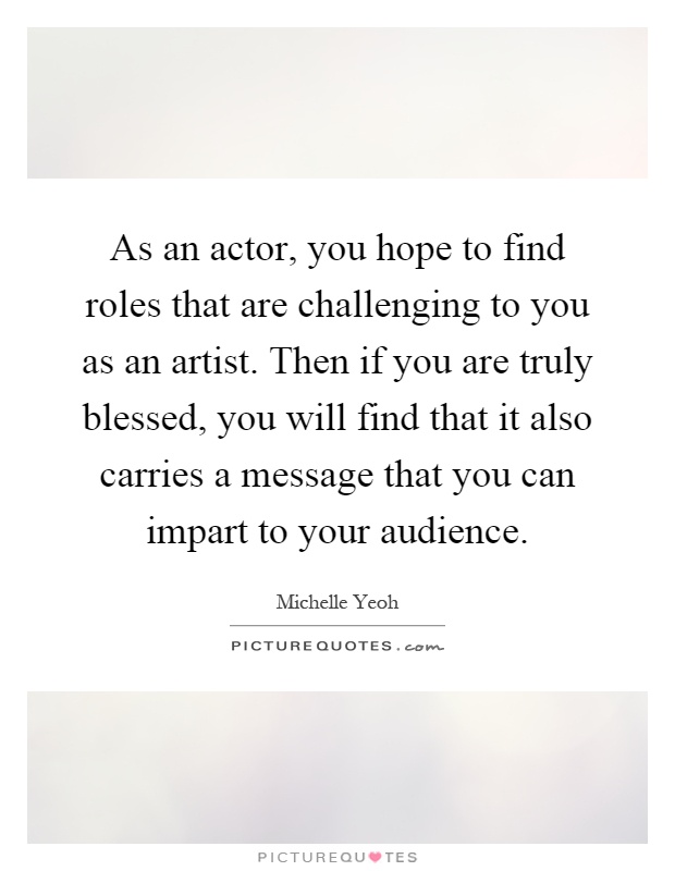 As an actor, you hope to find roles that are challenging to you as an artist. Then if you are truly blessed, you will find that it also carries a message that you can impart to your audience Picture Quote #1