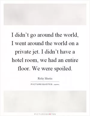 I didn’t go around the world, I went around the world on a private jet. I didn’t have a hotel room, we had an entire floor. We were spoiled Picture Quote #1