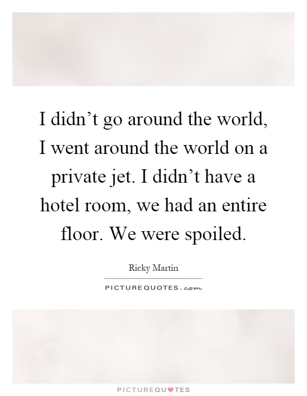 I didn't go around the world, I went around the world on a private jet. I didn't have a hotel room, we had an entire floor. We were spoiled Picture Quote #1