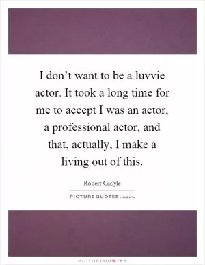 I don’t want to be a luvvie actor. It took a long time for me to accept I was an actor, a professional actor, and that, actually, I make a living out of this Picture Quote #1
