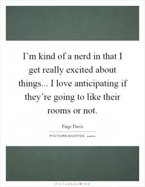 I’m kind of a nerd in that I get really excited about things... I love anticipating if they’re going to like their rooms or not Picture Quote #1