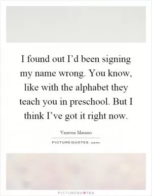 I found out I’d been signing my name wrong. You know, like with the alphabet they teach you in preschool. But I think I’ve got it right now Picture Quote #1
