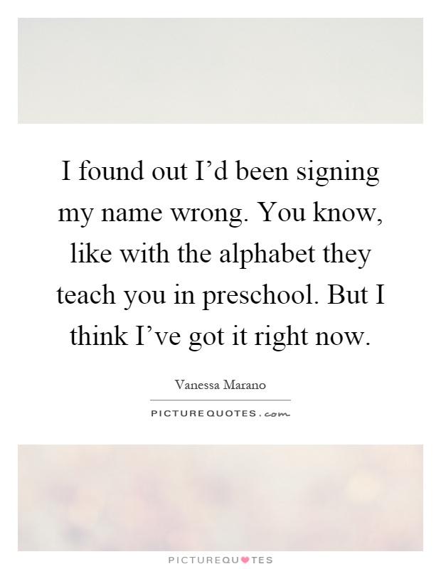 I found out I'd been signing my name wrong. You know, like with the alphabet they teach you in preschool. But I think I've got it right now Picture Quote #1