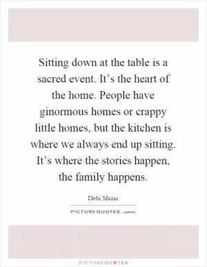 Sitting down at the table is a sacred event. It’s the heart of the home. People have ginormous homes or crappy little homes, but the kitchen is where we always end up sitting. It’s where the stories happen, the family happens Picture Quote #1
