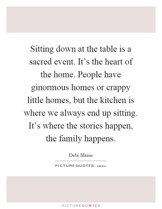 Sitting down at the table is a sacred event. It's the heart of the home. People have ginormous homes or crappy little homes, but the kitchen is where we always end up sitting. It's where the stories happen, the family happens Picture Quote #1