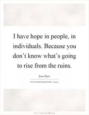 I have hope in people, in individuals. Because you don’t know what’s going to rise from the ruins Picture Quote #1