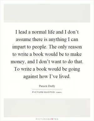 I lead a normal life and I don’t assume there is anything I can impart to people. The only reason to write a book would be to make money, and I don’t want to do that. To write a book would be going against how I’ve lived Picture Quote #1