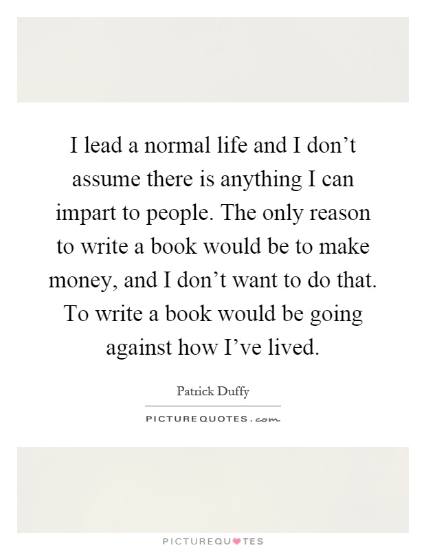 I lead a normal life and I don't assume there is anything I can impart to people. The only reason to write a book would be to make money, and I don't want to do that. To write a book would be going against how I've lived Picture Quote #1