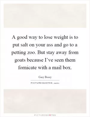 A good way to lose weight is to put salt on your ass and go to a petting zoo. But stay away from goats because I’ve seen them fornicate with a mail box Picture Quote #1