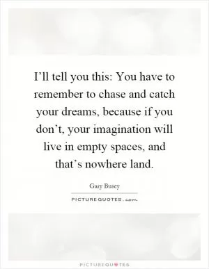 I’ll tell you this: You have to remember to chase and catch your dreams, because if you don’t, your imagination will live in empty spaces, and that’s nowhere land Picture Quote #1