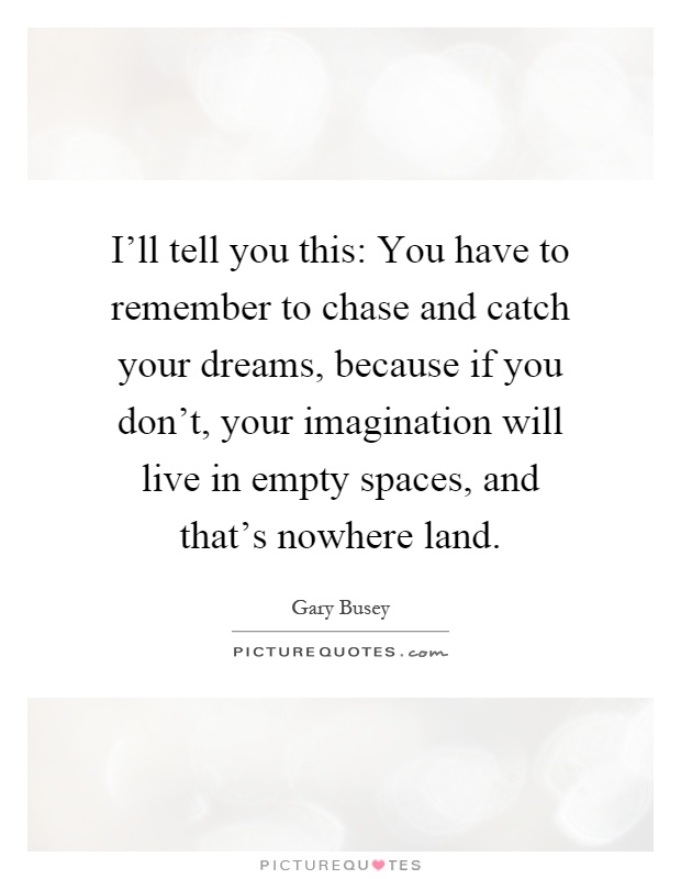 I'll tell you this: You have to remember to chase and catch your dreams, because if you don't, your imagination will live in empty spaces, and that's nowhere land Picture Quote #1