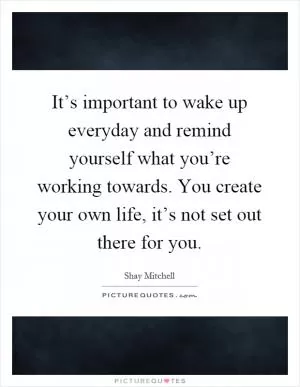 It’s important to wake up everyday and remind yourself what you’re working towards. You create your own life, it’s not set out there for you Picture Quote #1