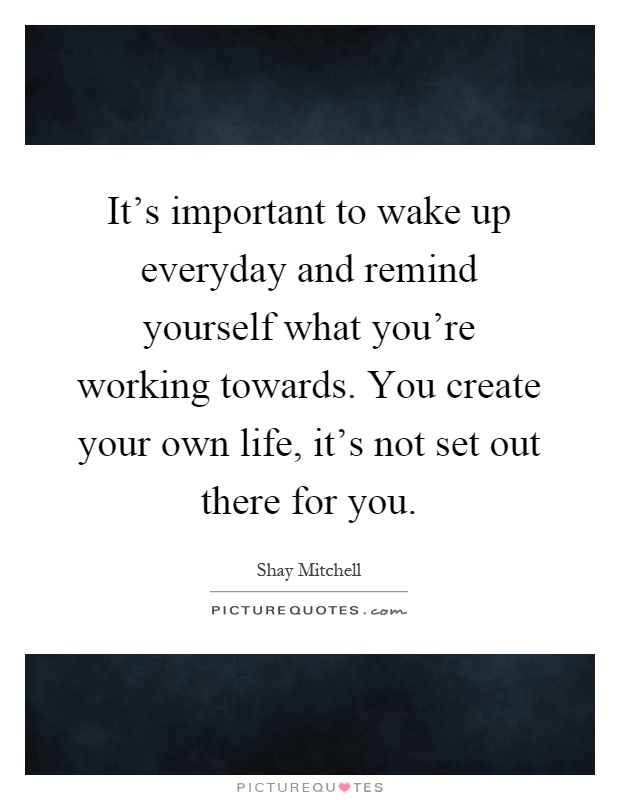 It's important to wake up everyday and remind yourself what you're working towards. You create your own life, it's not set out there for you Picture Quote #1