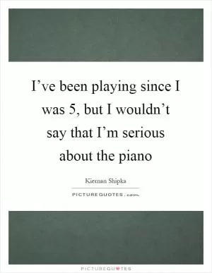 I’ve been playing since I was 5, but I wouldn’t say that I’m serious about the piano Picture Quote #1