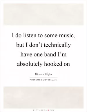 I do listen to some music, but I don’t technically have one band I’m absolutely hooked on Picture Quote #1