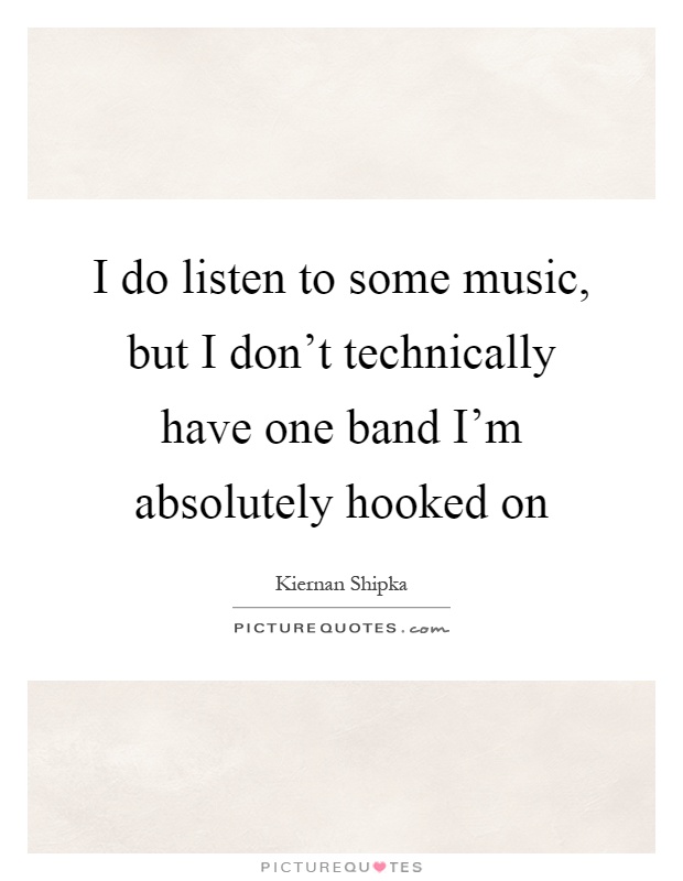 I do listen to some music, but I don't technically have one band I'm absolutely hooked on Picture Quote #1
