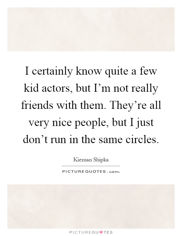 I certainly know quite a few kid actors, but I'm not really friends with them. They're all very nice people, but I just don't run in the same circles Picture Quote #1