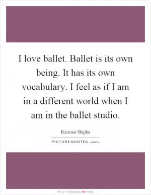 I love ballet. Ballet is its own being. It has its own vocabulary. I feel as if I am in a different world when I am in the ballet studio Picture Quote #1
