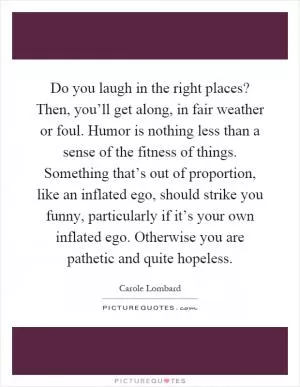Do you laugh in the right places? Then, you’ll get along, in fair weather or foul. Humor is nothing less than a sense of the fitness of things. Something that’s out of proportion, like an inflated ego, should strike you funny, particularly if it’s your own inflated ego. Otherwise you are pathetic and quite hopeless Picture Quote #1