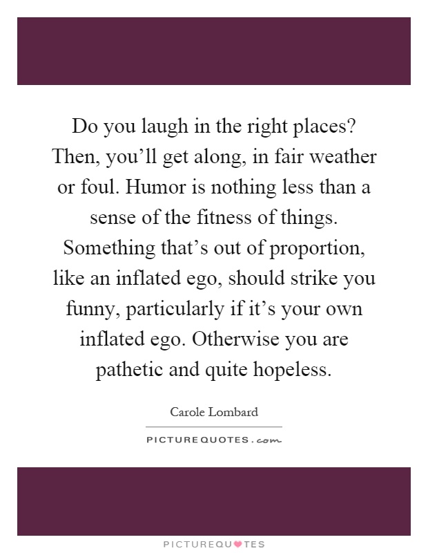 Do you laugh in the right places? Then, you'll get along, in fair weather or foul. Humor is nothing less than a sense of the fitness of things. Something that's out of proportion, like an inflated ego, should strike you funny, particularly if it's your own inflated ego. Otherwise you are pathetic and quite hopeless Picture Quote #1