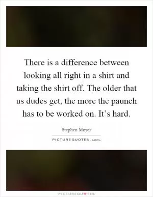 There is a difference between looking all right in a shirt and taking the shirt off. The older that us dudes get, the more the paunch has to be worked on. It’s hard Picture Quote #1