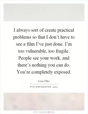 I always sort of create practical problems so that I don’t have to see a film I’ve just done. I’m too vulnerable, too fragile. People see your work, and there’s nothing you can do. You’re completely exposed Picture Quote #1
