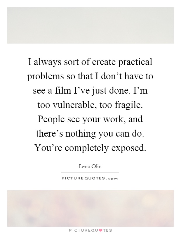 I always sort of create practical problems so that I don't have to see a film I've just done. I'm too vulnerable, too fragile. People see your work, and there's nothing you can do. You're completely exposed Picture Quote #1
