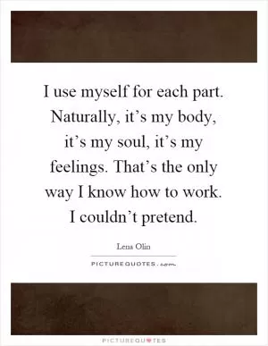 I use myself for each part. Naturally, it’s my body, it’s my soul, it’s my feelings. That’s the only way I know how to work. I couldn’t pretend Picture Quote #1
