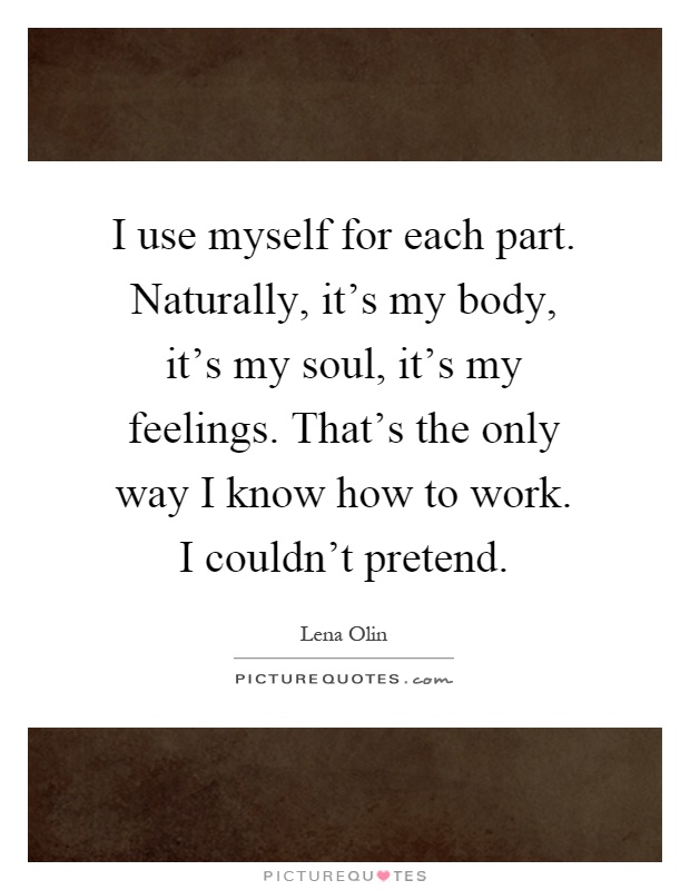 I use myself for each part. Naturally, it's my body, it's my soul, it's my feelings. That's the only way I know how to work. I couldn't pretend Picture Quote #1