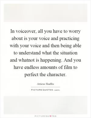 In voiceover, all you have to worry about is your voice and practicing with your voice and then being able to understand what the situation and whatnot is happening. And you have endless amounts of film to perfect the character Picture Quote #1
