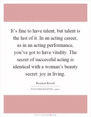It’s fine to have talent, but talent is the last of it. In an acting career, as in an acting performance, you’ve got to have vitality. The secret of successful acting is identical with a woman’s beauty secret: joy in living Picture Quote #1