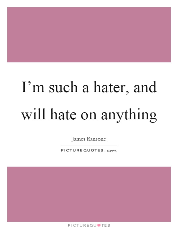 I'm such a hater, and will hate on anything Picture Quote #1