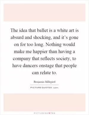 The idea that ballet is a white art is absurd and shocking, and it’s gone on for too long. Nothing would make me happier than having a company that reflects society, to have dancers onstage that people can relate to Picture Quote #1